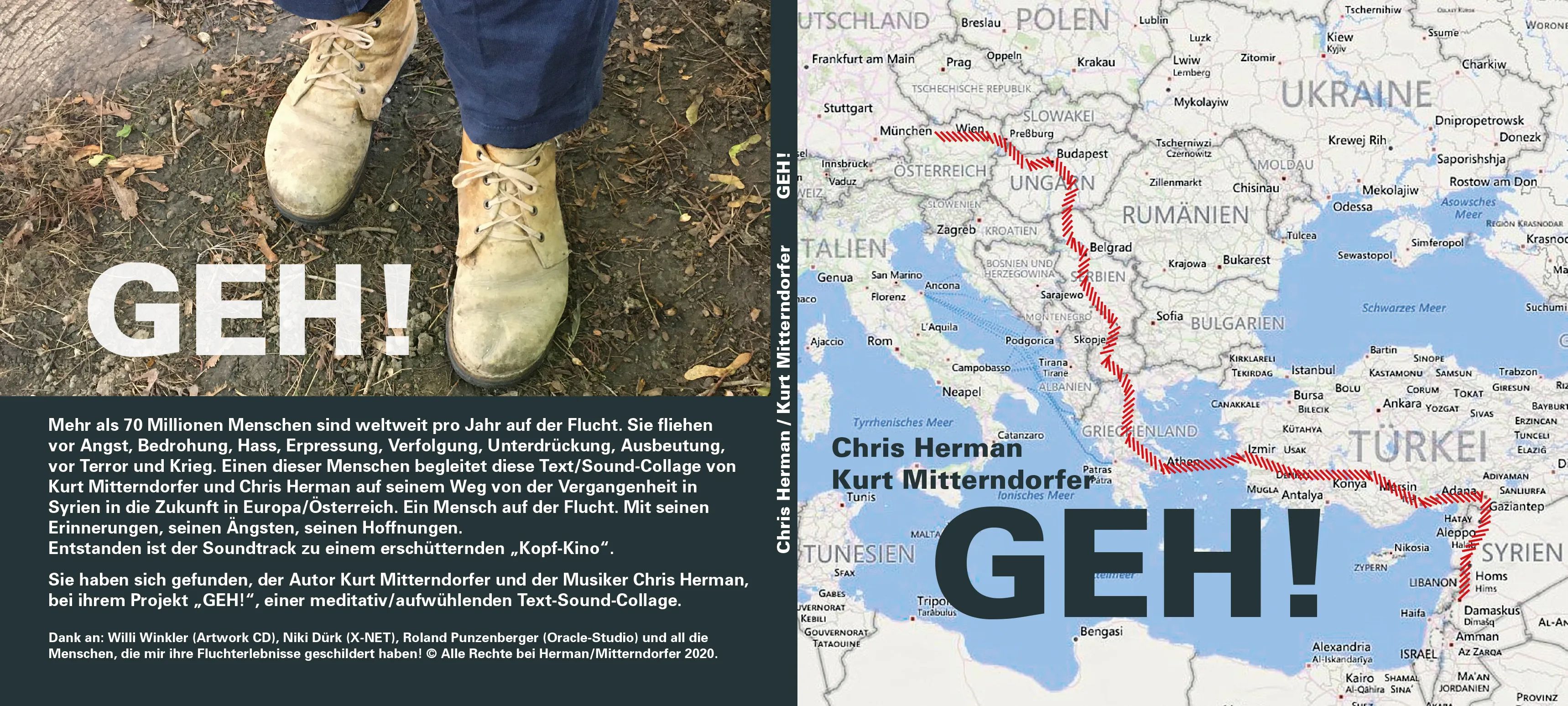 Kunststück: „GEH!“ Text: Kurt Mitterndorfer, Sounds: Chris Herman
Text-Sound Performance
CD 15,- €
Dauer: 70 Minuten
Inhalt/Beschreibung: Mehr als 70 Millionen Menschen sind weltweit pro Jahr auf der Flucht. Sie ﬂiehen vor Angst, Bedrohung. Hass, Erpressung, Verfolgung, Unterdrückung, Ausbeutung, vor Terror und Krieg. Einen dieser Menschen begleitet diese Text/Sound-Collage auf seinem Weg von der Vergangenheit in Syrien in die Zukunft in Österreich.